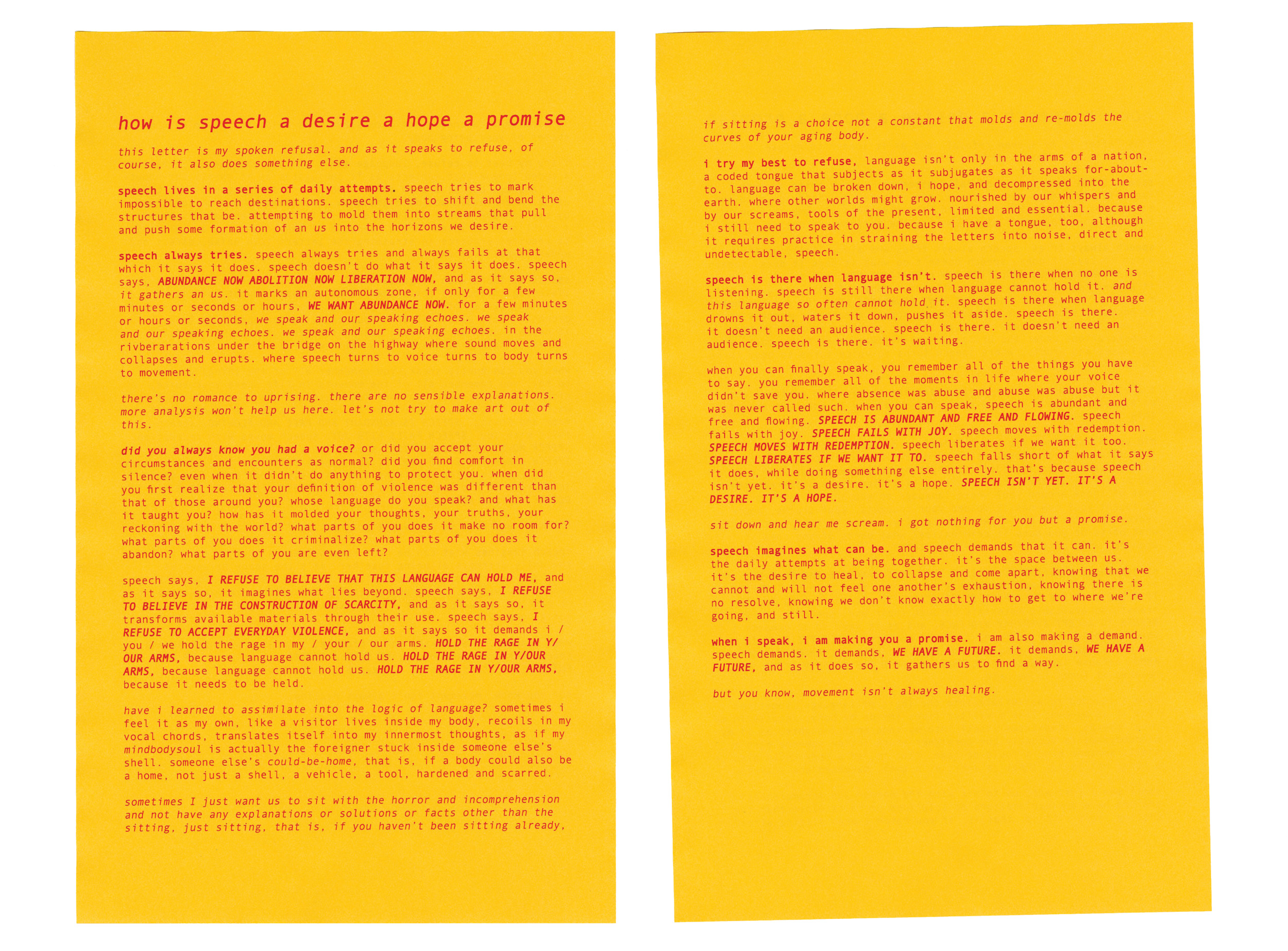  a scan of a yellow page with reddish pink text printed on top lays on a white background. The title reads, “how is speech a desire a hope a promise” in larger bolded, italicized letters with smaller text beneath. The page reads, “this letter is my spoken refusal. and as it speaks to refuse, of course, it also does something else. speech lives in a series of daily attempts. speech tries to mark impossible to reach destinations. speech tries to shift and bend the structures that be. attempting to mold them into streams that pull and push some formation of an us into the horizons we desire. speech always tries. speech always tries and always fails at that which it says it does. speech doesn’t do what it says it does. speech says, abundance now abolition now liberation now, and as it says so, it gathers an us. it marks an autonomous zone, if only for a few minutes or seconds or hours, we want abundance now. for a few minutes or hours or seconds, we speak and our speaking echoes. we speak and our speaking echoes. we speak and our speaking echoes. in the rivberarations under the bridge on the highway where sound moves and collapses and erupts. where speech turns to voice turns to body turns to movement. there’s no romance to uprising. there are no sensible explanations. more analysis won’t help us here. let’s not try to make art out of this. did you always know you had a voice? or did you accept your circumstances and encounters as normal? did you find comfort in silence? even when it didn’t do anything to protect you. when did you first realize that your definition of violence was different than that of those around you? whose language do you speak? and what has it taught you? how has it molded your thoughts, your truths, your reckoning with the world? what parts of you does it make no room for? what parts of you does it criminalize? what parts of you does it abandon? what parts of you are even left? speech says, i refuse to believe that this language can hold me, and as it says so, it imagines what lies beyond. speech says, i refuse to believe in the construction of scarcity, and as it says so, it transforms available materials through their use. speech says, i refuse to accept everyday violence, and as it says so it demands i / you / we hold the rage in my / your / our arms. hold the rage in y/our arms, because language cannot hold us. hold the rage in y/our arms, because language cannot hold us. hold the rage in y/our arms, because it needs to be held. have i learned to assimilate into the logic of language? sometimes i feel it as my own, like a visitor lives inside my body, recoils in my vocal chords, translates itself into my innermost thoughts, as if my mindbodysoul is actually the foreigner stuck inside someone else’s corporeal shell. someone else’s could-be-home, that is, if a body could also be a home, not just a shell, a vehicle, a tool, hardened and scarred. sometimes I just want us to sit with the horror and incomprehension and not have any explanations or solutions or facts other than the sitting, just sitting, that is, if you haven’t been sitting already if sitting is a choice not a constant that molds and re-molds the curves of your aging body.i try my best to refuse, language isn’t only in the arms of a nation, a coded tongue that subjects as it subjugates as it speaks for-about-to. language can be broken down, i hope, and decompressed into the earth. where other worlds might grow. nourished by our whispers and by our screams, tools of the present, limited and essential. because i still need to speak to you. because i have a tongue, too, although it requires practice in straining the letters into noise, direct and undetectable, speech. speech is there when language isn’t. speech is there when no one is listening. speech is still there when language cannot hold it. and this language so often cannot hold it. speech is there when language drowns it out, waters it down, pushes it aside. speech is there. it doesn’t need an audience. speech is there. it doesn’t need an audience. speech is there. it’s waiting. when you can finally speak, you remember all of the things you have to say. you remember all of the moments in life where your voice didn’t save you. where absence was abuse and abuse was abuse but it was never called such. when you can speak, speech is abundant and free and flowing. speech is abundant and free flowing. speech fails with joy. speech fails with joy. speech moves with redemption. speech moves with redemption. speech liberates if we want it too. speech liberates if we want it to. speech falls short of what it says it does, while doing something else entirely. that’s because speech isn’t yet. it’s a desire. it’s a hope. speech isn’t yet. it’s a desire. it’s a hope. sit down and hear me scream. i got nothing for you but a promise. speech imagines what can be. and speech demands that it can. it’s the daily attempts at being together. it’s the space between us. it’s the desire to heal, to collapse and still hold dear, knowing that we cannot and will not feel one another’s exhaustion, knowing there is no resolve, knowing we don’t know exactly how to get to where we’re going, and still. when i speak, i am making you a promise. i am also making a demand. speech demands. it demands, we have a future. it demands, we have a future, and as it does so, it gathers us to find a way.  but you know, movement isn’t always healing.” 
