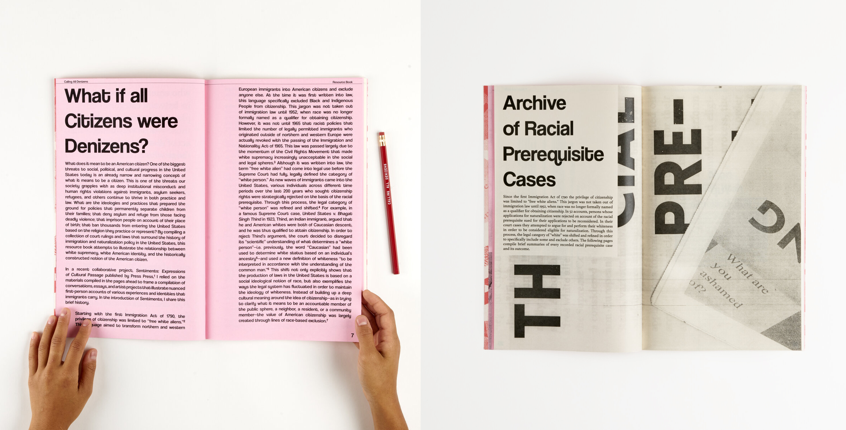 Two images of the Calling All Denizens Resource Book sit side by side on a white background. The left image opens to a pink page with an essay laid out in black text. The title is big and reads, “What if all Citizens were Denizens?”. Two hands appear on the left and right sides of the image, as if holding the book, with a red pencil on the right side. The left image opens to another spread of the same book. The pages are now off white with what looks like an enlarged, grainy xerox print of a newspaper in the background. The title reads, “Archive of Racial Prerequisite Cases.” In the bottom, grey text appears in the background that reads, “what are you ashamed of?” 

